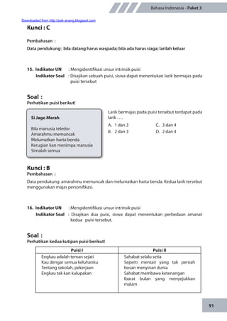 91
Bahasa Indonesia - Paket 3
Kunci : C
Pembahasan	:
Data pendukung: bila datang harus waspada; bila ada harus siaga; larilah keluar
15.	 Indikator UN	 : Mengidentifikasi unsur intrinsik puisi
Indikator Soal	 : Disajikan sebuah puisi, siswa dapat menentukan larik bermajas pada
puisi tersebut
Soal	:
Perhatikan puisi berikut!
Si Jago Merah
Bila manusia teledor
Amarahmu memuncak
Melumatkan harta benda
Kerugian kan menimpa manusia
Sirnalah semua
Kunci : B
Pembahasan	:
Data pendukung: amarahmu memuncak dan melumatkan harta benda. Kedua larik tersebut
menggunakan majas personifikasi.
16.	 Indikator UN	 : Mengidentifikasi unsur intrinsik puisi
Indikator Soal	 : Disajikan dua puisi, siswa dapat menentukan perbedaan amanat
kedua puisi tersebut.
Soal	:
Perhatikan kedua kutipan puisi berikut!
Puisi I Puisi II
Engkau adalah teman sejati
Kau dengar semua keluhanku
Tentang sekolah, pekerjaan
Engkau tak kan kulupakan
Sahabat selalu setia
Seperti mentari yang tak pernah
bosan menyinari dunia
Sahabat membawa ketenangan
Ibarat bulan yang menyejukkan
malam
Larik bermajas pada puisi tersebut terdapat pada
larik ….
A.	 1 dan 3
B.	 2 dan 3
C.	 3 dan 4
D.	 2 dan 4
Downloaded from http://pak-anang.blogspot.com
 