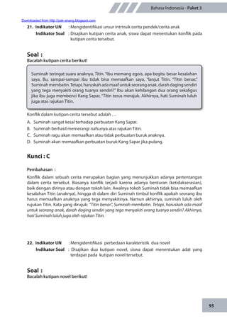 95
Bahasa Indonesia - Paket 3
21.	 Indikator UN	 : Mengidentifikasi unsur intrinsik cerita pendek/cerita anak
Indikator Soal	 : Disajikan kutipan cerita anak, siswa dapat menentukan konflik pada
kutipan cerita tersebut.
Soal	:
Bacalah kutipan cerita berikut!
Suminah teringat suara anaknya, Titin. “Ibu memang egois, apa begitu besar kesalahan
saya, Bu, sampai-sampai ibu tidak bisa memaafkan saya, “lanjut Titin. “Titin benar,”
Suminahmembatin.Tetapi,haruskahadamaafuntukseoranganak,darahdagingsendiri
yang tega menyakiti orang tuanya sendiri?” Ibu akan kehilangan dua orang sekaligus
jika ibu juga membenci Kang Sapar, “Titin terus merajuk. Akhirnya, hati Suminah luluh
juga atas rajukan Titin.
Konflik dalam kutipan cerita tersebut adalah …
A.	 Suminah sangat kesal terhadap perbuatan Kang Sapar.
B.	 Suminah berhasil memerangi nafsunya atas rajukan Titin.
C.	 Suminah ragu akan memaafkan atau tidak perbuatan buruk anaknya.
D.	 Suminah akan memaafkan perbuatan buruk Kang Sapar jika pulang.
Kunci : C
Pembahasan	:
Konflik dalam sebuah cerita merupakan bagian yang menunjukkan adanya pertentangan
dalam cerita tersebut. Biasanya konflik terjadi karena adanya benturan (ketidakserasian),
baik dengan dirinya atau dengan tokoh lain. Awalnya tokoh Suminah tidak bisa memaafkan
kesalahan Titin (anaknya), hingga di dalam diri Suminah timbul konflik apakah seorang ibu
harus memaafkan anaknya yang tega menyakitinya. Namun akhirnya, suminah luluh oleh
rujukan Titin. Kata yang dirujuk: “Titin benar”, Suminah membatin. Tetapi, haruskah ada maaf
untuk seorang anak, darah daging sendiri yang tega menyakiti orang tuanya sendiri? Akhirnya,
hati Suminah luluh juga oleh rajukan Titin.
22.	 Indikator UN	 : Mengidentifikasi perbedaan karakteristik dua novel
Indikator Soal	 : Disajikan dua kutipan novel, siswa dapat menentukan adat yang
terdapat pada kutipan novel tersebut.
Soal	:
Bacalah kutipan novel berikut!
Downloaded from http://pak-anang.blogspot.com
 