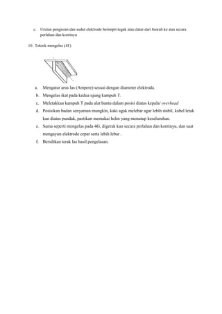 c. Urutan pengisian dan sudut elektrode berimpit tegak atau datar dari bawah ke atas secara
perlahan dan kontinyu
10. Teknik mengelas (4F)
a. Mengatur arus las (Ampere) sesuai dengan diameter elektroda.
b. Mengelas ikat pada kedua ujung kampuh T.
c. Meletakkan kampuh T pada alat bantu dalam posisi diatas kepala/ overhead
d. Posisikan badan senyaman mungkin, kaki agak melebar agar lebih stabil, kabel letak
kan diatas pundak, pastikan memakai helm yang menutup keseluruhan.
e. Sama seperti mengelas pada 4G, digerak kan secara perlahan dan kontinyu, dan saat
mengayun elektrode cepat serta lebih lebar .
f. Bersihkan terak las hasil pengelasan.
 