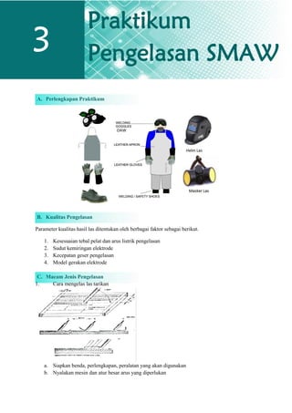 A. Perlengkapan Praktikum
B. Kualitas Pengelasan
Parameter kualitas hasil las ditentukan oleh berbagai faktor sebagai berikut.
1. Kesesuaian tebal pelat dan arus listrik pengelasan
2. Sudut kemiringan elektrode
3. Kecepatan geser pengelasan
4. Model gerakan elektrode
C. Macam Jenis Pengelasan
1. Cara mengelas las tarikan
a. Siapkan benda, perlengkapan, peralatan yang akan digunakan
b. Nyalakan mesin dan atur besar arus yang diperlukan
3
Praktikum
Pengelasan SMAW
 