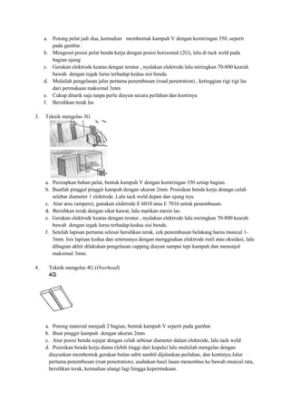 a. Potong pelat jadi dua, kemudian membentuk kampuh V dengan kemiringan 350, seperti
pada gambar.
b. Mengeset posisi pelat benda kerja dengan posisi horizontal (2G), lalu di tack weld pada
bagian ujung
c. Gerakan elektrode keatas dengan teratur , nyalakan elektrode lalu miringkan 70-800 kearah
bawah dengan tegak lurus terhadap kedua sisi benda.
d. Mulailah pengelasan jalur pertama penembusan (road penetration) , ketinggian rigi rigi las
dari permukaan maksimal 3mm
e. Cukup ditarik saja tanpa perlu diayun secara perlahan dan kontinyu
f. Bersihkan terak las
3. Teknik mengelas 3G
a. Persiapkan bahan pelat, bentuk kampuh V dengan kemiringan 350 setiap bagian .
b. Buatlah pinggul pinggir kampuh dengan ukuran 2mm. Posisikan benda kerja denagn celah
selebar diameter 1 elektrode. Lalu tack weld depan dan ujung nya.
c. Atur arus (ampere), gunakan elektrode E 6010 atau E 7016 untuk penembusan.
d. Bersihkan terak dengan sikat kawat, lalu matikan mesin las.
e. Gerakan elektrode keatas dengan teratur , nyalakan elektrode lalu miringkan 70-800 kearah
bawah dengan tegak lurus terhadap kedua sisi benda.
f. Setelah lapisan pertama selesai bersihkan terak, cek penembusan belakang harus muncul 1-
3mm. Isis lapisan kedua dan seterusnya dengan menggnakan elektrode rutil atau oksidasi, lalu
dibagian akhir dilakukan pengelasan capping diayun sampai tepi kampuh dan menonjol
maksimal 3mm.
4. Teknik mengelas 4G (Overhead)
a. Potong material menjadi 2 bagian, bentuk kampuh V seperti pada gambar
b. Buat pinggir kampuh dengan ukuran 2mm
c. Atur posisi benda sejajar dengan celah sebesar diameter dalam elektrode, lalu tack weld
d. Posisikan benda kerja diatas (lebih tinggi dari kepala) lalu mulailah mengelas dengan
diayunkan membentuk gerakan bulan sabit sambil dijalankan perlahan, dan kontinyu.Jalur
pertama penembusan (roat penetration), usahakan hasil lasan menembus ke bawah muncul rata,
bersihkan terak, kemudian ulangi lagi hingga kepermukaan.
 