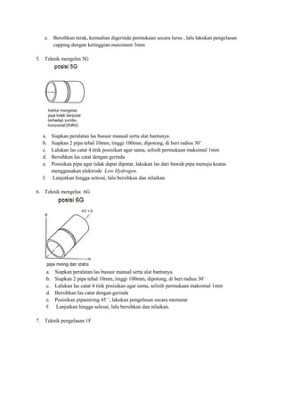 e. Bersihkan terak, kemudian digerinda permukaan secara lurus , lalu lakukan pengelasan
capping dengan ketinggian maximum 3mm
5. Teknik mengelas 5G
a. Siapkan peralatan las bususr manual serta alat bantunya.
b. Siapkan 2 pipa tebal 10mm, tinggi 100mm, dipotong, di beri radius 30˚
c. Lalukan las catat 4 titik posisikan agar sama, selisih permukaan maksimal 1mm
d. Bersihkan las catat dengan gerinda
e. Posisikan pipa agar tidak dapat diputar, lakukan las dari bawah pipa menuju keatas
menggunakan elektrode Low Hydrogen.
f. Lanjutkan hingga selesai, lalu bersihkan dan nilaikan.
6. Teknik mengelas 6G
a. Siapkan peralatan las bususr manual serta alat bantunya.
b. Siapkan 2 pipa tebal 10mm, tinggi 100mm, dipotong, di beri radius 30˚
c. Lalukan las catat 4 titik posisikan agar sama, selisih permukaan maksimal 1mm
d. Bersihkan las catat dengan gerinda
e. Posisikan pipamiring 45 ˚, lakukan pengelasan secara memutar
f. Lanjutkan hingga selesai, lalu bersihkan dan nilaikan.
7. Teknik pengelasan 1F
 