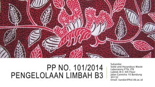 PP NO. 101/2014
PENGELOLAAN LIMBAH B3
Sukandar
Solid and Hazardous Waste
Laboratory FTSL ITB
Labtek IX C 4th Floor
Jalan Ganesha 10 Bandung
40132
Email: kandar@ftsl.itb.ac.id
 