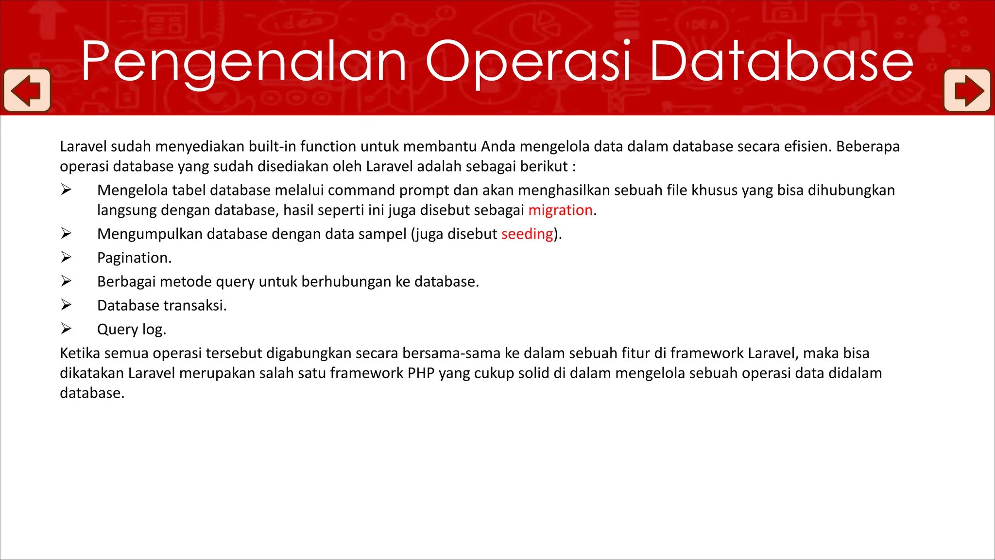 Laravel sudah menyediakan built-in function untuk membantu Anda mengelola data dalam database secara efisien. Beberapa
operasi database yang sudah disediakan oleh Laravel adalah sebagai berikut :
Ø Mengelola tabel database melalui command prompt dan akan menghasilkan sebuah file khusus yang bisa dihubungkan
langsung dengan database, hasil seperti ini juga disebut sebagai migration.
Ø Mengumpulkan database dengan data sampel (juga disebut seeding).
Ø Pagination.
Ø Berbagai metode query untuk berhubungan ke database.
Ø Database transaksi.
Ø Query log.
Ketika semua operasi tersebut digabungkan secara bersama-sama ke dalam sebuah fitur di framework Laravel, maka bisa
dikatakan Laravel merupakan salah satu framework PHP yang cukup solid di dalam mengelola sebuah operasi data didalam
database.
Pengenalan Operasi Database
 