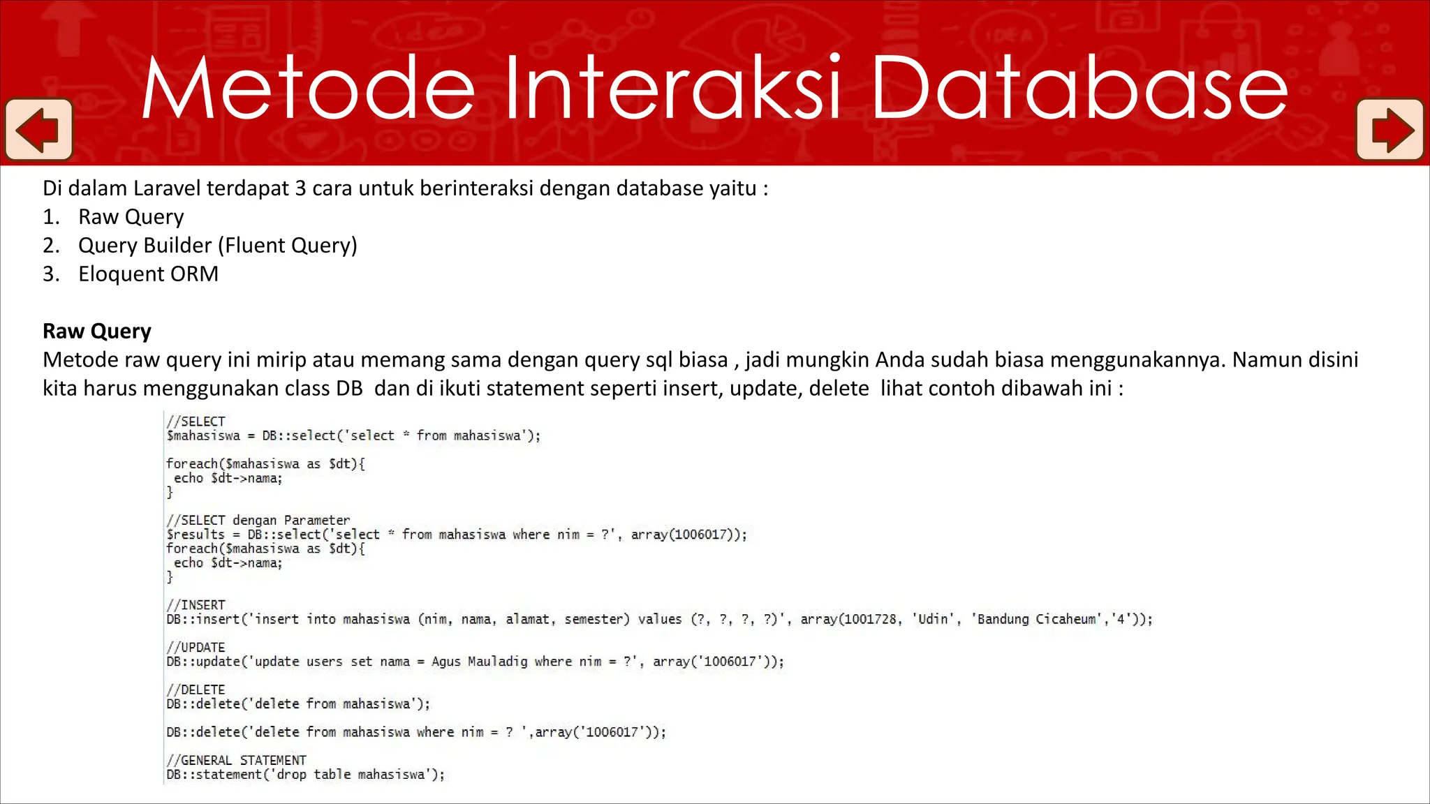 Metode Interaksi Database
Di dalam Laravel terdapat 3 cara untuk berinteraksi dengan database yaitu :
1. Raw Query
2. Query Builder (Fluent Query)
3. Eloquent ORM
Raw Query
Metode raw query ini mirip atau memang sama dengan query sql biasa , jadi mungkin Anda sudah biasa menggunakannya. Namun disini
kita harus menggunakan class DB dan di ikuti statement seperti insert, update, delete lihat contoh dibawah ini :
 