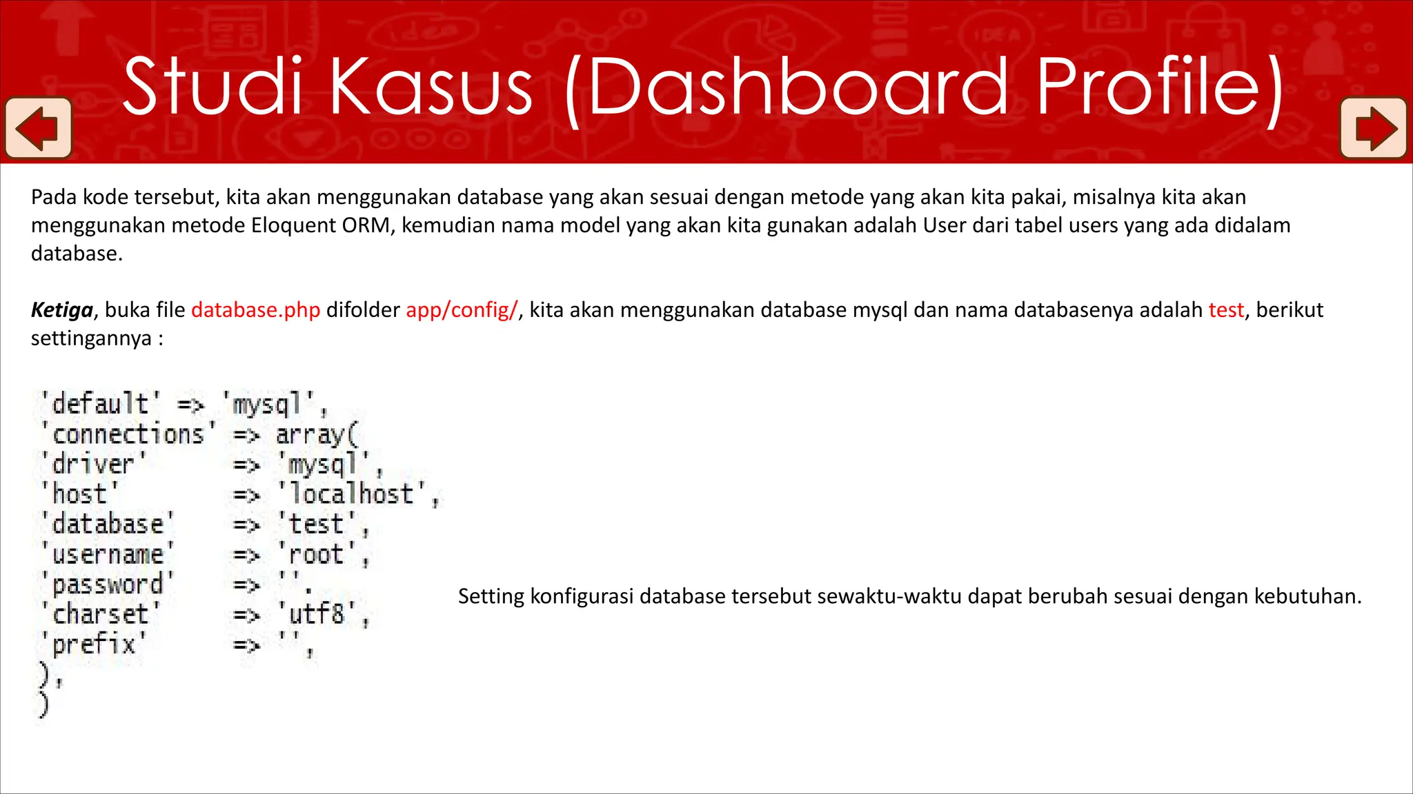 Studi Kasus (Dashboard Profile)
Pada kode tersebut, kita akan menggunakan database yang akan sesuai dengan metode yang akan kita pakai, misalnya kita akan
menggunakan metode Eloquent ORM, kemudian nama model yang akan kita gunakan adalah User dari tabel users yang ada didalam
database.
Ketiga, buka file database.php difolder app/config/, kita akan menggunakan database mysql dan nama databasenya adalah test, berikut
settingannya :
Setting konfigurasi database tersebut sewaktu-waktu dapat berubah sesuai dengan kebutuhan.
 