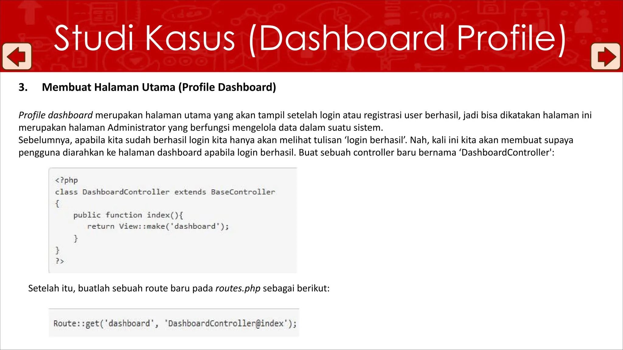 Studi Kasus (Dashboard Profile)
3. Membuat Halaman Utama (Profile Dashboard)
Profile dashboard merupakan halaman utama yang akan tampil setelah login atau registrasi user berhasil, jadi bisa dikatakan halaman ini
merupakan halaman Administrator yang berfungsi mengelola data dalam suatu sistem.
Sebelumnya, apabila kita sudah berhasil login kita hanya akan melihat tulisan ‘login berhasil’. Nah, kali ini kita akan membuat supaya
pengguna diarahkan ke halaman dashboard apabila login berhasil. Buat sebuah controller baru bernama ‘DashboardController':
Setelah itu, buatlah sebuah route baru pada routes.php sebagai berikut:
 