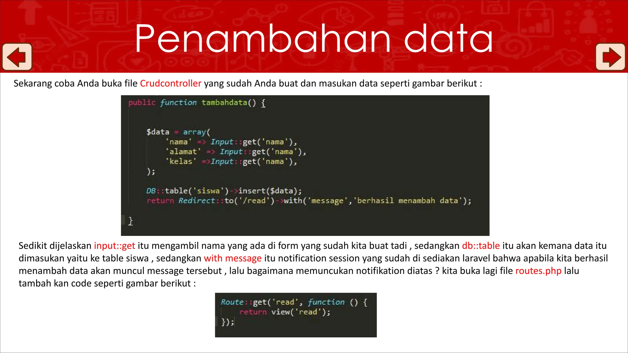 Penambahan data
Sekarang coba Anda buka file Crudcontroller yang sudah Anda buat dan masukan data seperti gambar berikut :
Sedikit dijelaskan input::get itu mengambil nama yang ada di form yang sudah kita buat tadi , sedangkan db::table itu akan kemana data itu
dimasukan yaitu ke table siswa , sedangkan with message itu notification session yang sudah di sediakan laravel bahwa apabila kita berhasil
menambah data akan muncul message tersebut , lalu bagaimana memuncukan notifikation diatas ? kita buka lagi file routes.php lalu
tambah kan code seperti gambar berikut :
 