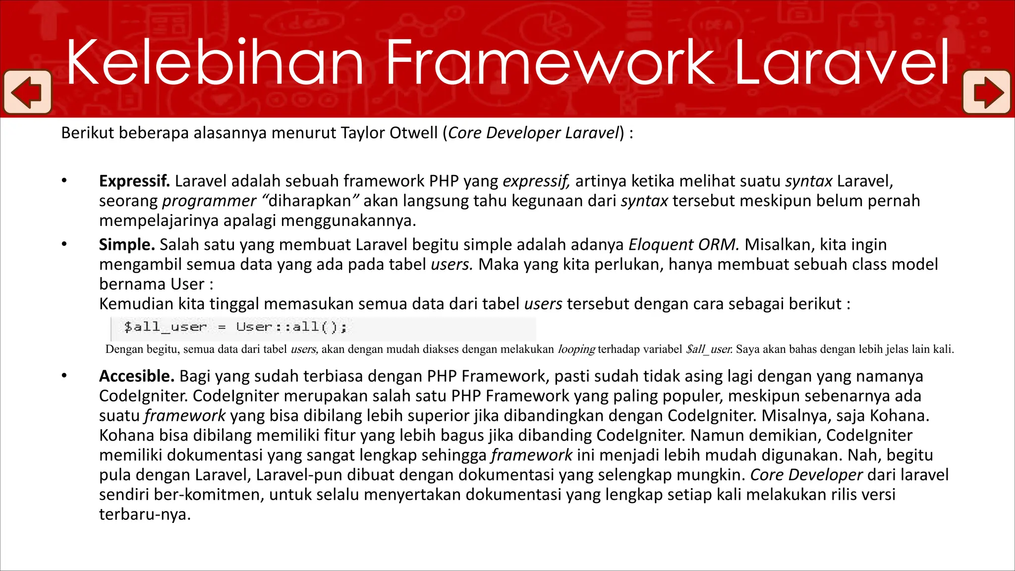 Kelebihan Framework Laravel
Berikut beberapa alasannya menurut Taylor Otwell (Core Developer Laravel) :
• Expressif. Laravel adalah sebuah framework PHP yang expressif, artinya ketika melihat suatu syntax Laravel,
seorang programmer “diharapkan” akan langsung tahu kegunaan dari syntax tersebut meskipun belum pernah
mempelajarinya apalagi menggunakannya.
• Simple. Salah satu yang membuat Laravel begitu simple adalah adanya Eloquent ORM. Misalkan, kita ingin
mengambil semua data yang ada pada tabel users. Maka yang kita perlukan, hanya membuat sebuah class model
bernama User :
Kemudian kita tinggal memasukan semua data dari tabel users tersebut dengan cara sebagai berikut :
Dengan begitu, semua data dari tabel users, akan dengan mudah diakses dengan melakukan looping terhadap variabel $all_user. Saya akan bahas dengan lebih jelas lain kali.
• Accesible. Bagi yang sudah terbiasa dengan PHP Framework, pasti sudah tidak asing lagi dengan yang namanya
CodeIgniter. CodeIgniter merupakan salah satu PHP Framework yang paling populer, meskipun sebenarnya ada
suatu framework yang bisa dibilang lebih superior jika dibandingkan dengan CodeIgniter. Misalnya, saja Kohana.
Kohana bisa dibilang memiliki fitur yang lebih bagus jika dibanding CodeIgniter. Namun demikian, CodeIgniter
memiliki dokumentasi yang sangat lengkap sehingga framework ini menjadi lebih mudah digunakan. Nah, begitu
pula dengan Laravel, Laravel-pun dibuat dengan dokumentasi yang selengkap mungkin. Core Developer dari laravel
sendiri ber-komitmen, untuk selalu menyertakan dokumentasi yang lengkap setiap kali melakukan rilis versi
terbaru-nya.
 