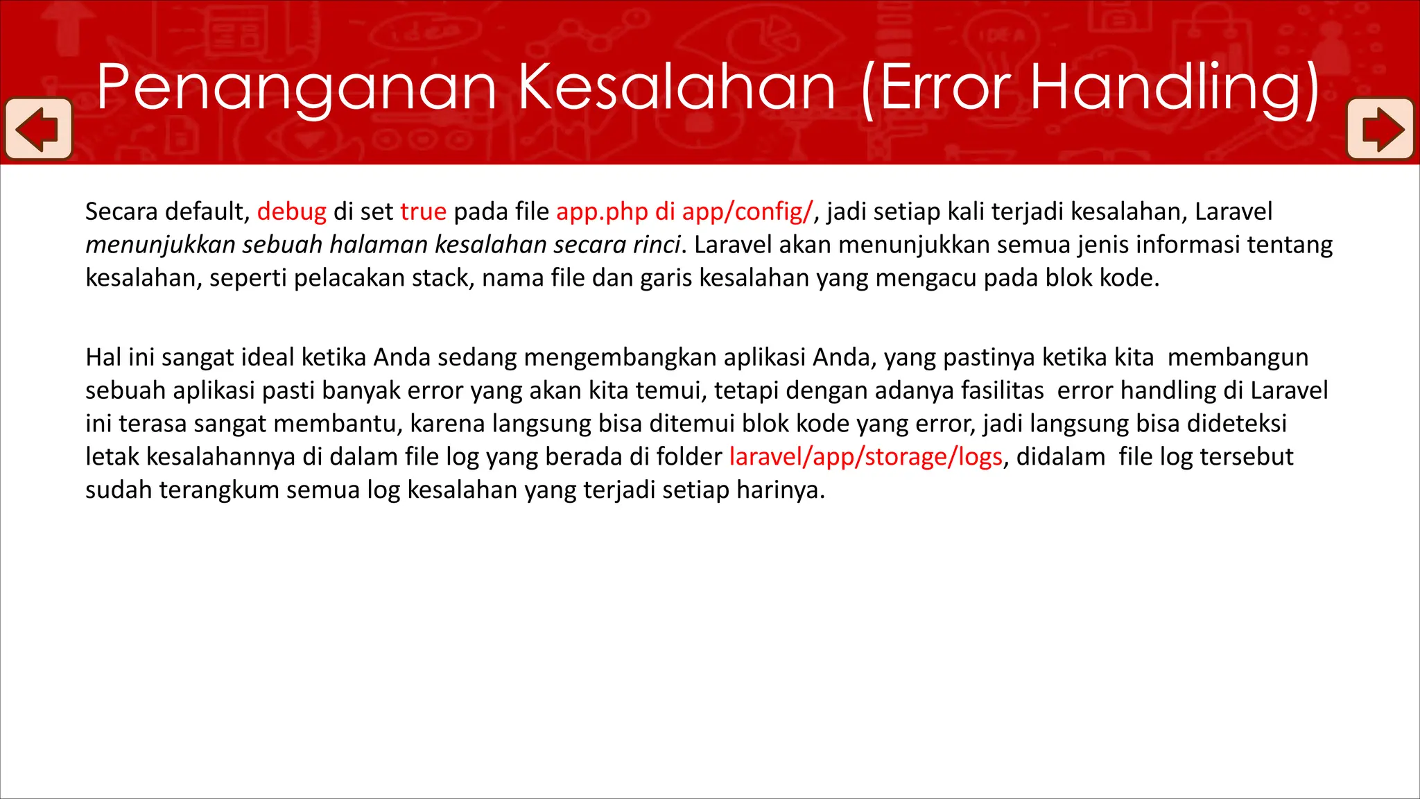 Secara default, debug di set true pada file app.php di app/config/, jadi setiap kali terjadi kesalahan, Laravel
menunjukkan sebuah halaman kesalahan secara rinci. Laravel akan menunjukkan semua jenis informasi tentang
kesalahan, seperti pelacakan stack, nama file dan garis kesalahan yang mengacu pada blok kode.
Hal ini sangat ideal ketika Anda sedang mengembangkan aplikasi Anda, yang pastinya ketika kita membangun
sebuah aplikasi pasti banyak error yang akan kita temui, tetapi dengan adanya fasilitas error handling di Laravel
ini terasa sangat membantu, karena langsung bisa ditemui blok kode yang error, jadi langsung bisa dideteksi
letak kesalahannya di dalam file log yang berada di folder laravel/app/storage/logs, didalam file log tersebut
sudah terangkum semua log kesalahan yang terjadi setiap harinya.
Penanganan Kesalahan (Error Handling)
 