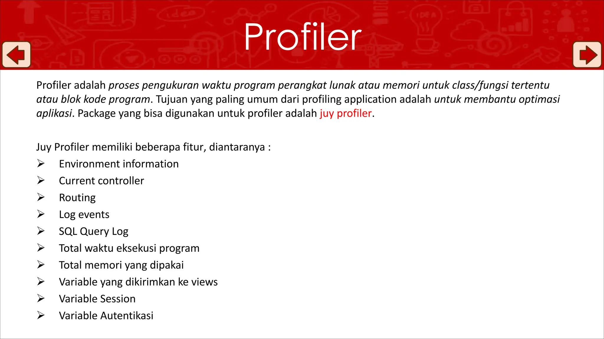Profiler adalah proses pengukuran waktu program perangkat lunak atau memori untuk class/fungsi tertentu
atau blok kode program. Tujuan yang paling umum dari profiling application adalah untuk membantu optimasi
aplikasi. Package yang bisa digunakan untuk profiler adalah juy profiler.
Juy Profiler memiliki beberapa fitur, diantaranya :
Ø Environment information
Ø Current controller
Ø Routing
Ø Log events
Ø SQL Query Log
Ø Total waktu eksekusi program
Ø Total memori yang dipakai
Ø Variable yang dikirimkan ke views
Ø Variable Session
Ø Variable Autentikasi
Profiler
 