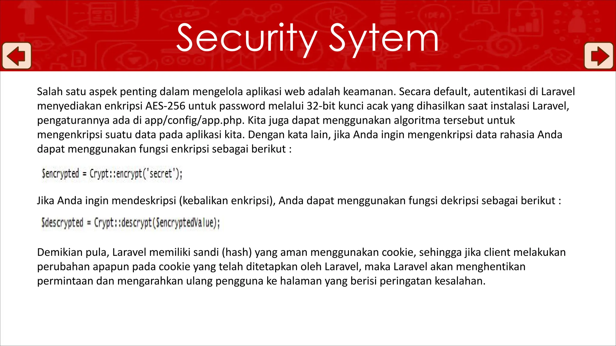 Salah satu aspek penting dalam mengelola aplikasi web adalah keamanan. Secara default, autentikasi di Laravel
menyediakan enkripsi AES-256 untuk password melalui 32-bit kunci acak yang dihasilkan saat instalasi Laravel,
pengaturannya ada di app/config/app.php. Kita juga dapat menggunakan algoritma tersebut untuk
mengenkripsi suatu data pada aplikasi kita. Dengan kata lain, jika Anda ingin mengenkripsi data rahasia Anda
dapat menggunakan fungsi enkripsi sebagai berikut :
Jika Anda ingin mendeskripsi (kebalikan enkripsi), Anda dapat menggunakan fungsi dekripsi sebagai berikut :
Demikian pula, Laravel memiliki sandi (hash) yang aman menggunakan cookie, sehingga jika client melakukan
perubahan apapun pada cookie yang telah ditetapkan oleh Laravel, maka Laravel akan menghentikan
permintaan dan mengarahkan ulang pengguna ke halaman yang berisi peringatan kesalahan.
Security Sytem
 