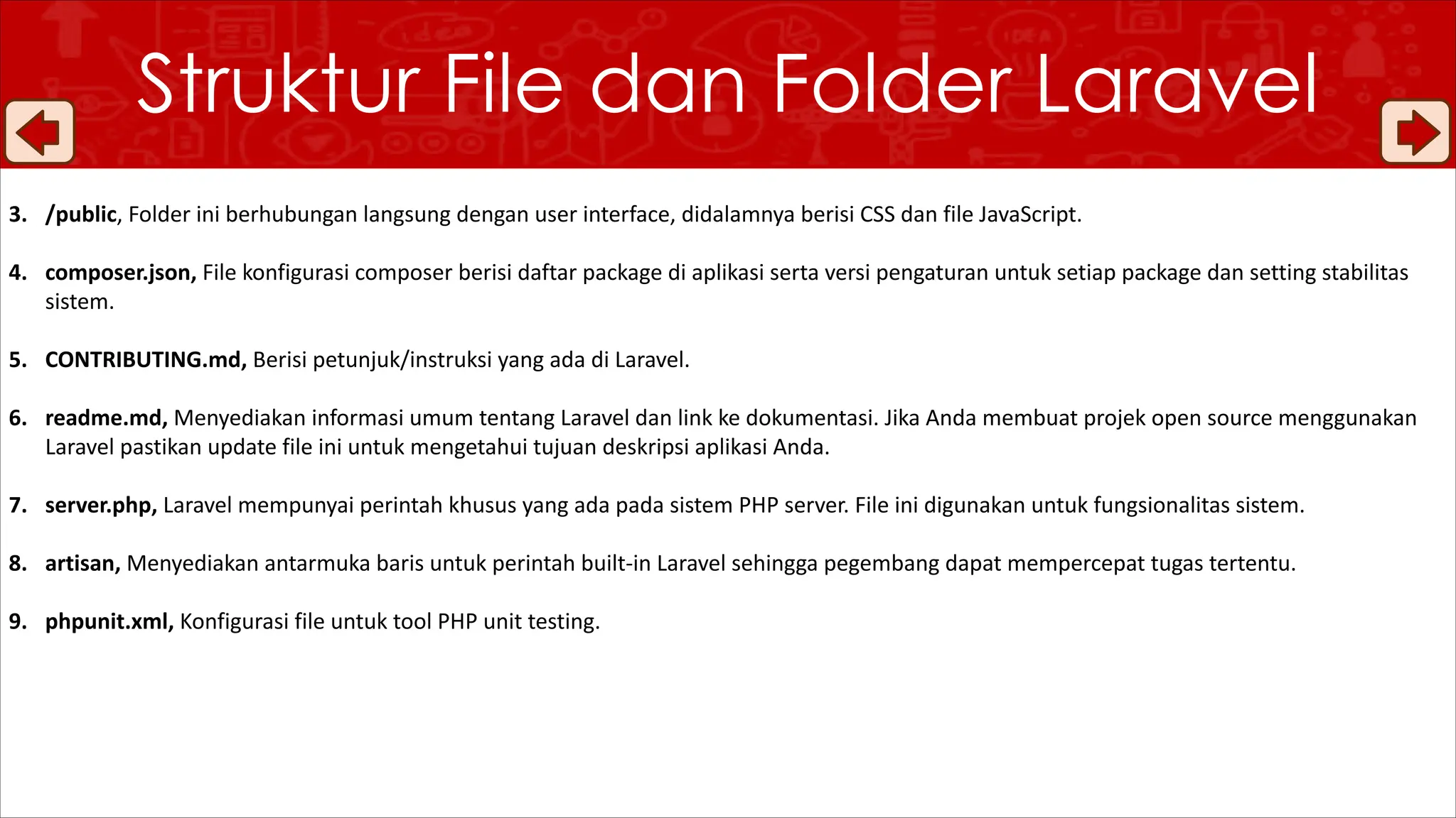 Struktur File dan Folder Laravel
3. /public, Folder ini berhubungan langsung dengan user interface, didalamnya berisi CSS dan file JavaScript.
4. composer.json, File konfigurasi composer berisi daftar package di aplikasi serta versi pengaturan untuk setiap package dan setting stabilitas
sistem.
5. CONTRIBUTING.md, Berisi petunjuk/instruksi yang ada di Laravel.
6. readme.md, Menyediakan informasi umum tentang Laravel dan link ke dokumentasi. Jika Anda membuat projek open source menggunakan
Laravel pastikan update file ini untuk mengetahui tujuan deskripsi aplikasi Anda.
7. server.php, Laravel mempunyai perintah khusus yang ada pada sistem PHP server. File ini digunakan untuk fungsionalitas sistem.
8. artisan, Menyediakan antarmuka baris untuk perintah built-in Laravel sehingga pegembang dapat mempercepat tugas tertentu.
9. phpunit.xml, Konfigurasi file untuk tool PHP unit testing.
 