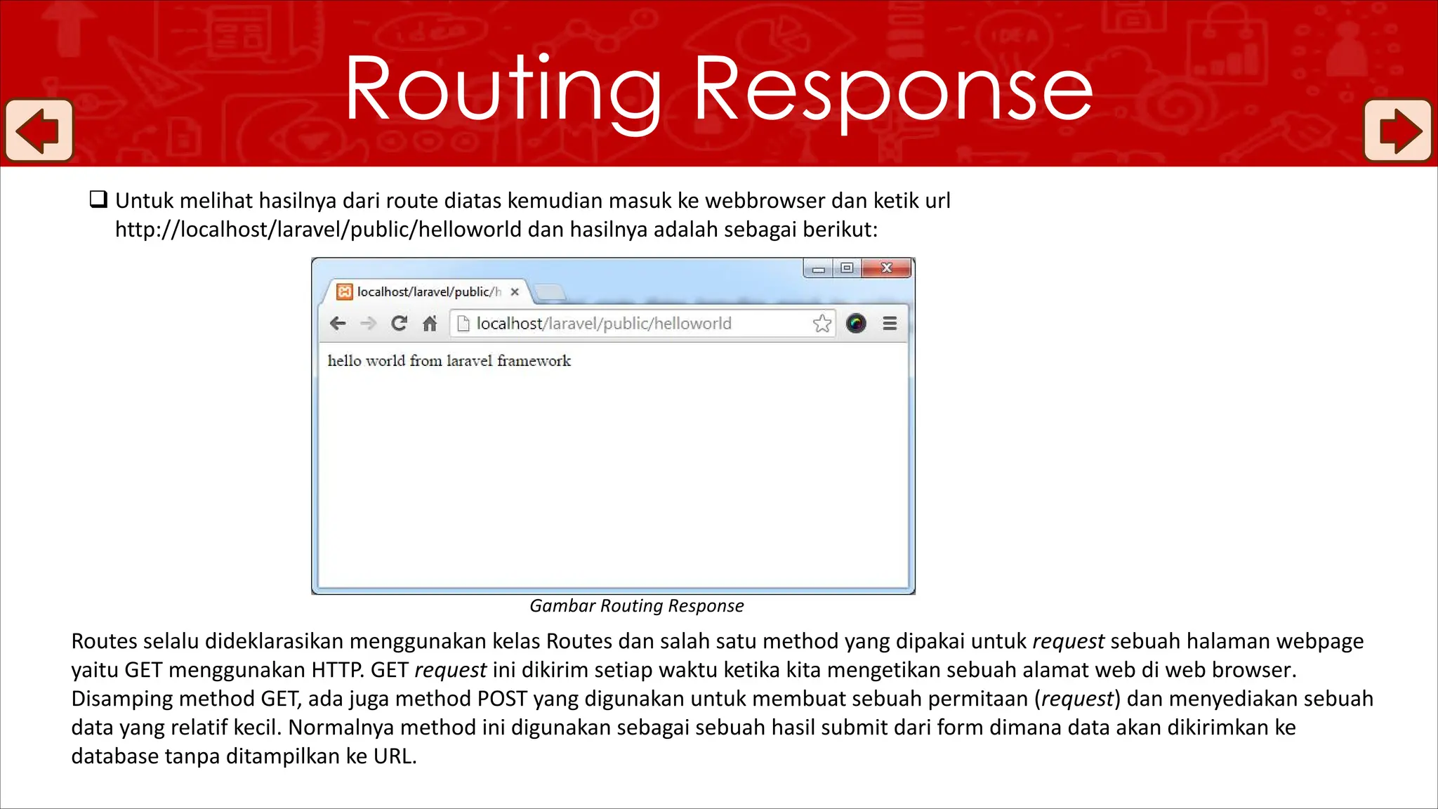 Routing Response
q Untuk melihat hasilnya dari route diatas kemudian masuk ke webbrowser dan ketik url
http://localhost/laravel/public/helloworld dan hasilnya adalah sebagai berikut:
Routes selalu dideklarasikan menggunakan kelas Routes dan salah satu method yang dipakai untuk request sebuah halaman webpage
yaitu GET menggunakan HTTP. GET request ini dikirim setiap waktu ketika kita mengetikan sebuah alamat web di web browser.
Disamping method GET, ada juga method POST yang digunakan untuk membuat sebuah permitaan (request) dan menyediakan sebuah
data yang relatif kecil. Normalnya method ini digunakan sebagai sebuah hasil submit dari form dimana data akan dikirimkan ke
database tanpa ditampilkan ke URL.
Gambar Routing Response
 