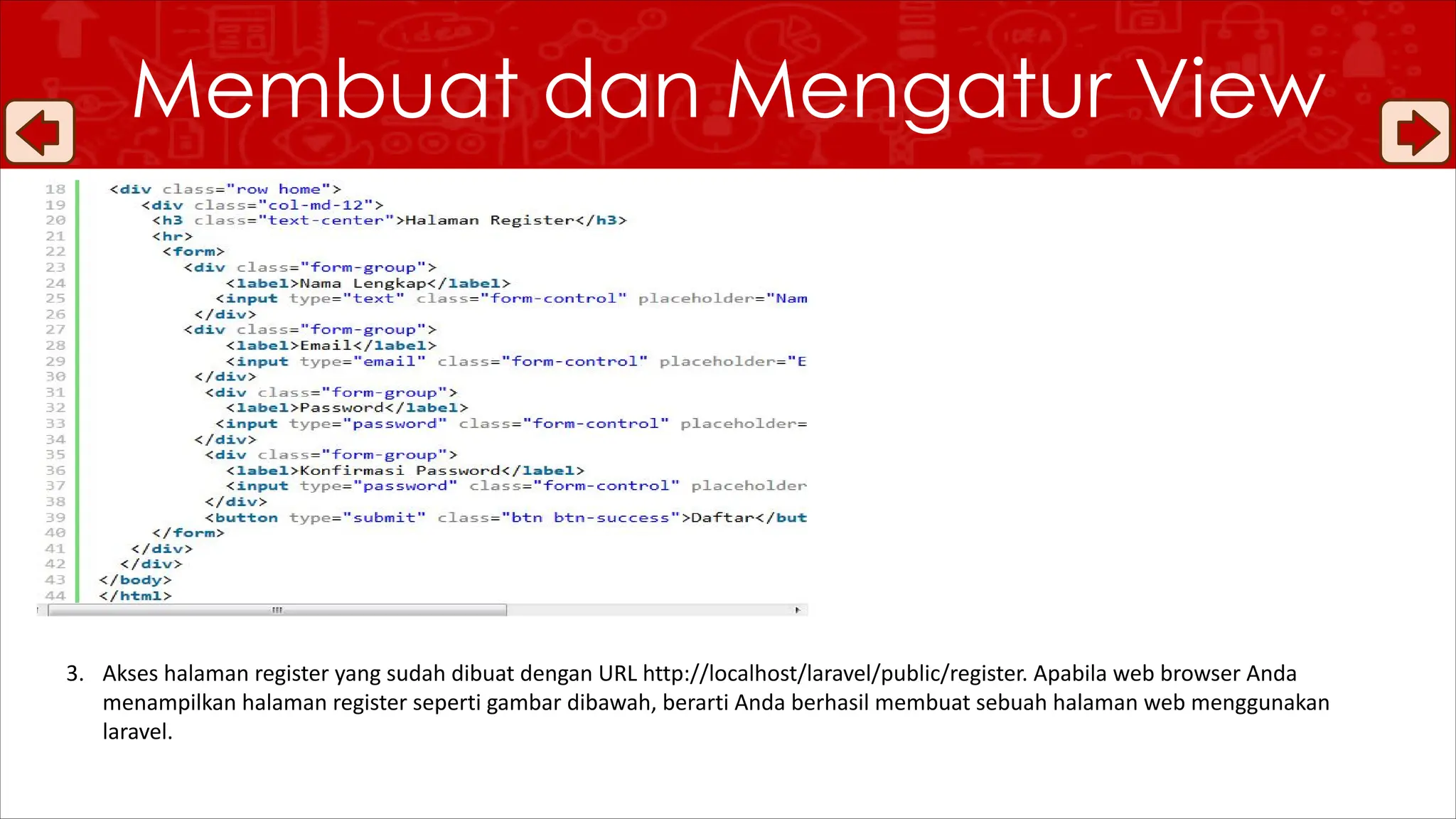 Membuat dan Mengatur View
3. Akses halaman register yang sudah dibuat dengan URL http://localhost/laravel/public/register. Apabila web browser Anda
menampilkan halaman register seperti gambar dibawah, berarti Anda berhasil membuat sebuah halaman web menggunakan
laravel.
 