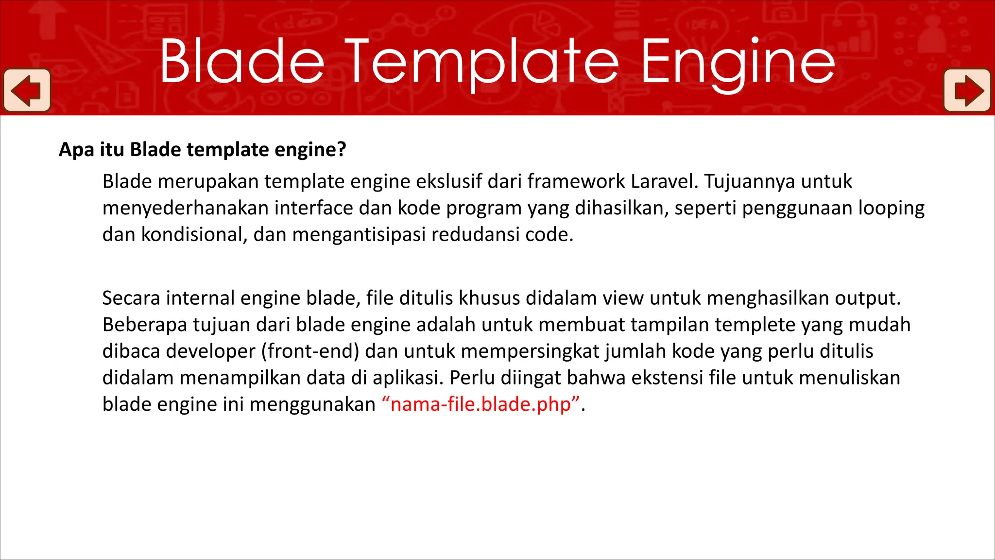 Blade Template Engine
Apa itu Blade template engine?
Blade merupakan template engine ekslusif dari framework Laravel. Tujuannya untuk
menyederhanakan interface dan kode program yang dihasilkan, seperti penggunaan looping
dan kondisional, dan mengantisipasi redudansi code.
Secara internal engine blade, file ditulis khusus didalam view untuk menghasilkan output.
Beberapa tujuan dari blade engine adalah untuk membuat tampilan templete yang mudah
dibaca developer (front-end) dan untuk mempersingkat jumlah kode yang perlu ditulis
didalam menampilkan data di aplikasi. Perlu diingat bahwa ekstensi file untuk menuliskan
blade engine ini menggunakan “nama-file.blade.php”.
 