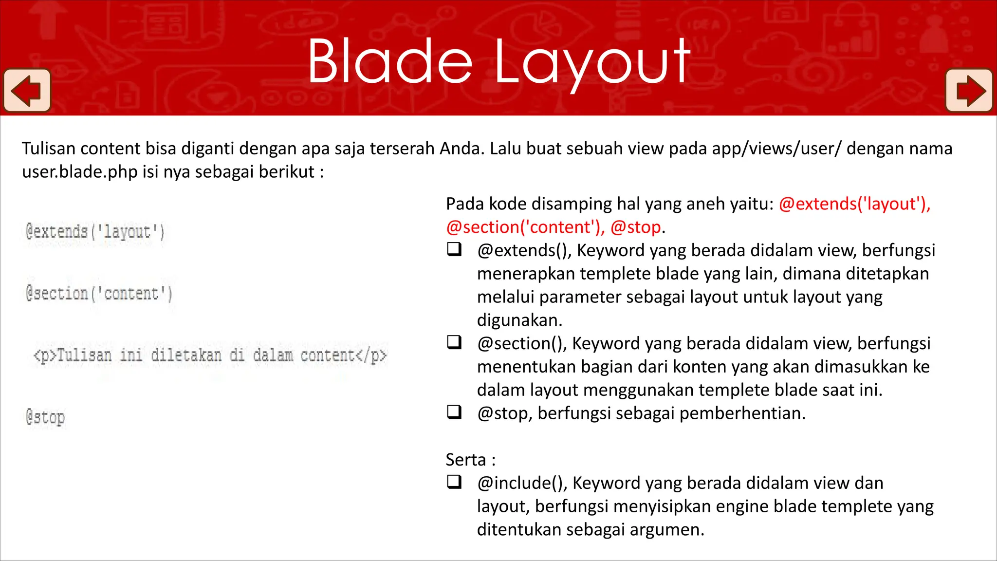Tulisan content bisa diganti dengan apa saja terserah Anda. Lalu buat sebuah view pada app/views/user/ dengan nama
user.blade.php isi nya sebagai berikut :
Blade Layout
Pada kode disamping hal yang aneh yaitu: @extends('layout'),
@section('content'), @stop.
q @extends(), Keyword yang berada didalam view, berfungsi
menerapkan templete blade yang lain, dimana ditetapkan
melalui parameter sebagai layout untuk layout yang
digunakan.
q @section(), Keyword yang berada didalam view, berfungsi
menentukan bagian dari konten yang akan dimasukkan ke
dalam layout menggunakan templete blade saat ini.
q @stop, berfungsi sebagai pemberhentian.
Serta :
q @include(), Keyword yang berada didalam view dan
layout, berfungsi menyisipkan engine blade templete yang
ditentukan sebagai argumen.
 