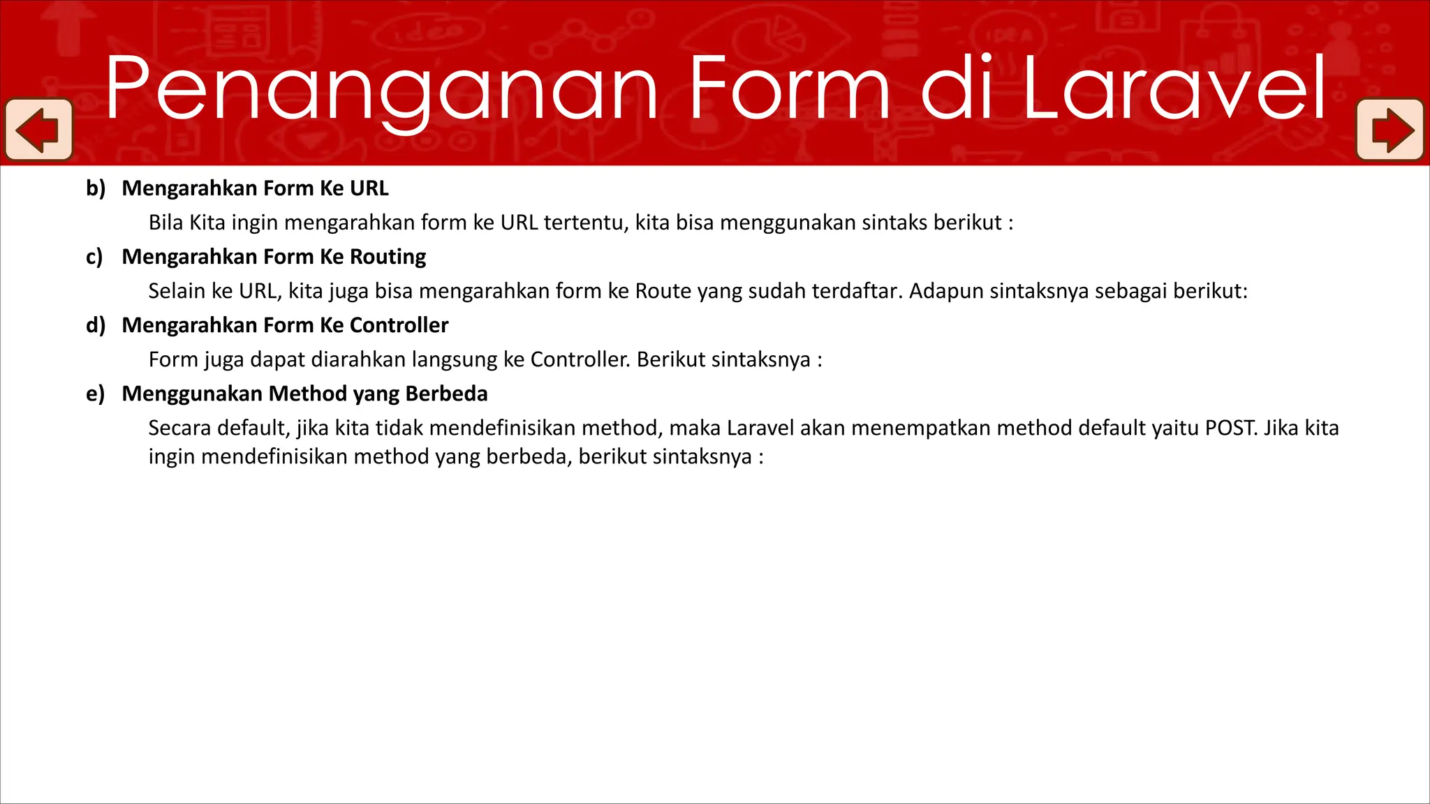 b) Mengarahkan Form Ke URL
Bila Kita ingin mengarahkan form ke URL tertentu, kita bisa menggunakan sintaks berikut :
c) Mengarahkan Form Ke Routing
Selain ke URL, kita juga bisa mengarahkan form ke Route yang sudah terdaftar. Adapun sintaksnya sebagai berikut:
d) Mengarahkan Form Ke Controller
Form juga dapat diarahkan langsung ke Controller. Berikut sintaksnya :
e) Menggunakan Method yang Berbeda
Secara default, jika kita tidak mendefinisikan method, maka Laravel akan menempatkan method default yaitu POST. Jika kita
ingin mendefinisikan method yang berbeda, berikut sintaksnya :
Penanganan Form di Laravel
 