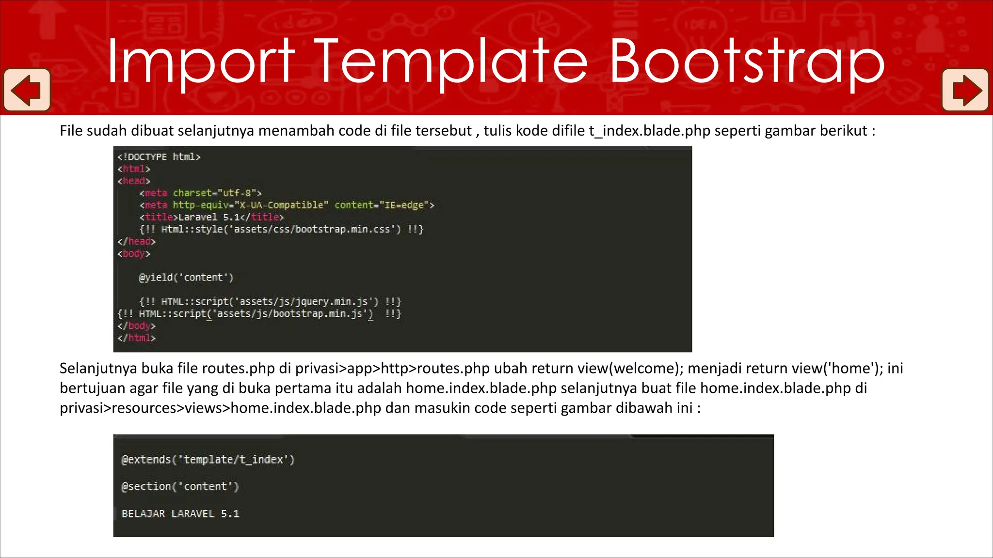 File sudah dibuat selanjutnya menambah code di file tersebut , tulis kode difile t_index.blade.php seperti gambar berikut :
Selanjutnya buka file routes.php di privasi>app>http>routes.php ubah return view(welcome); menjadi return view('home'); ini
bertujuan agar file yang di buka pertama itu adalah home.index.blade.php selanjutnya buat file home.index.blade.php di
privasi>resources>views>home.index.blade.php dan masukin code seperti gambar dibawah ini :
Import Template Bootstrap
 