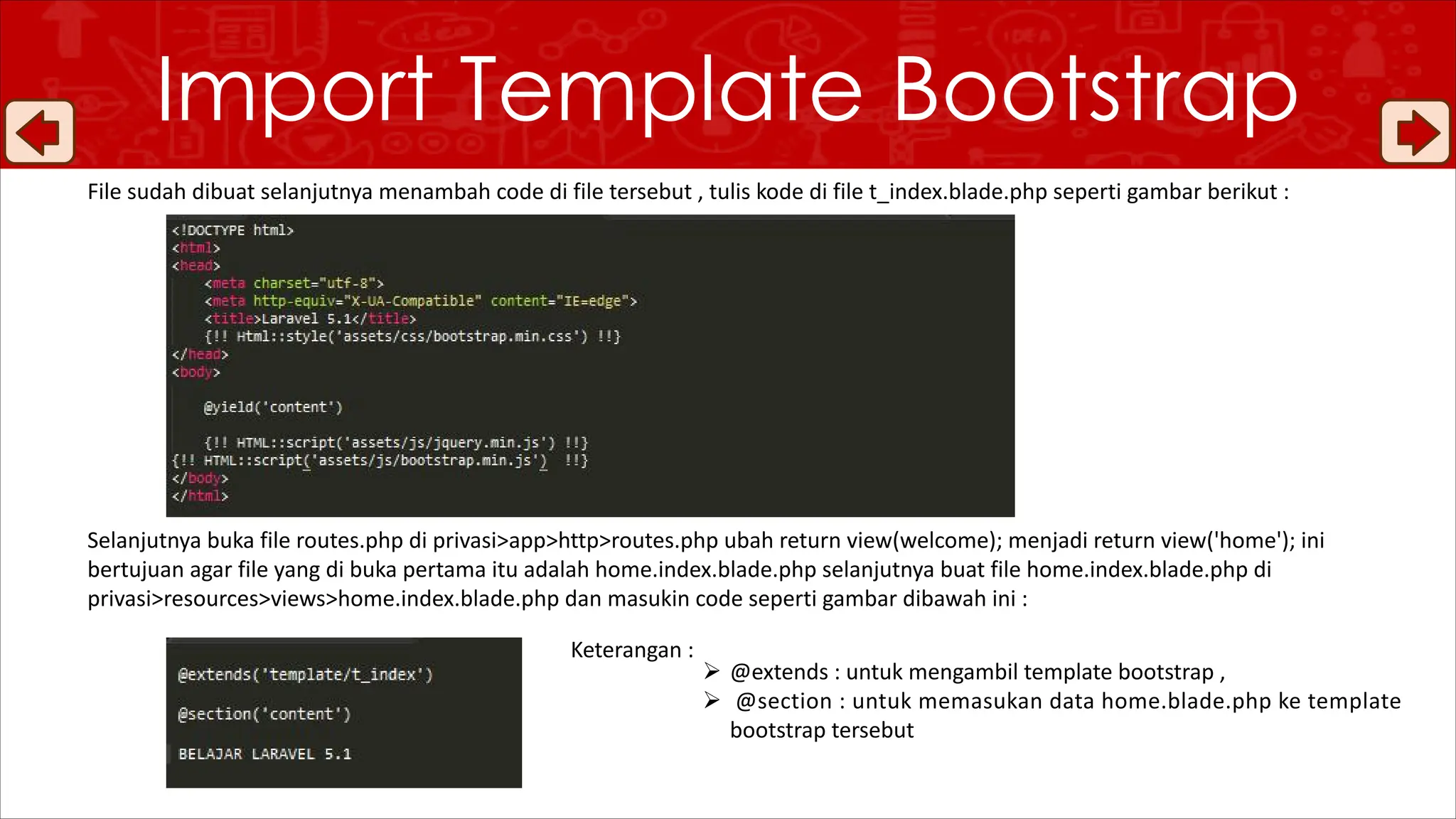 File sudah dibuat selanjutnya menambah code di file tersebut , tulis kode di file t_index.blade.php seperti gambar berikut :
Selanjutnya buka file routes.php di privasi>app>http>routes.php ubah return view(welcome); menjadi return view('home'); ini
bertujuan agar file yang di buka pertama itu adalah home.index.blade.php selanjutnya buat file home.index.blade.php di
privasi>resources>views>home.index.blade.php dan masukin code seperti gambar dibawah ini :
Import Template Bootstrap
Ø @extends : untuk mengambil template bootstrap ,
Ø @section : untuk memasukan data home.blade.php ke template
bootstrap tersebut
Keterangan :
 