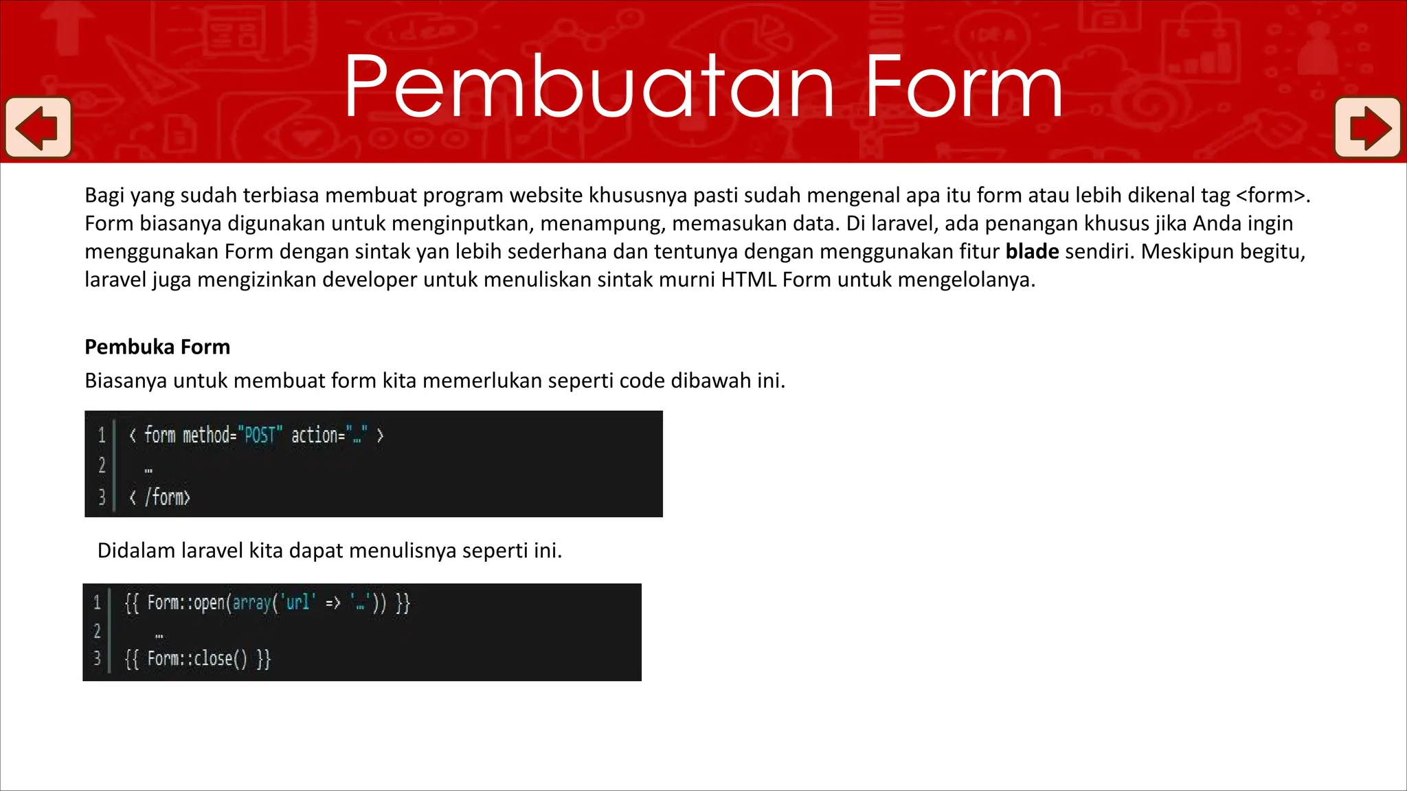 Bagi yang sudah terbiasa membuat program website khususnya pasti sudah mengenal apa itu form atau lebih dikenal tag <form>.
Form biasanya digunakan untuk menginputkan, menampung, memasukan data. Di laravel, ada penangan khusus jika Anda ingin
menggunakan Form dengan sintak yan lebih sederhana dan tentunya dengan menggunakan fitur blade sendiri. Meskipun begitu,
laravel juga mengizinkan developer untuk menuliskan sintak murni HTML Form untuk mengelolanya.
Pembuka Form
Biasanya untuk membuat form kita memerlukan seperti code dibawah ini.
Pembuatan Form
Didalam laravel kita dapat menulisnya seperti ini.
 