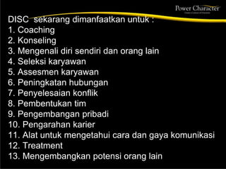 DISC sekarang dimanfaatkan untuk :
1. Coaching
2. Konseling
3. Mengenali diri sendiri dan orang lain
4. Seleksi karyawan
5. Assesmen karyawan
6. Peningkatan hubungan
7. Penyelesaian konflik
8. Pembentukan tim
9. Pengembangan pribadi
10. Pengarahan karier
11. Alat untuk mengetahui cara dan gaya komunikasi
12. Treatment
13. Mengembangkan potensi orang lain
 