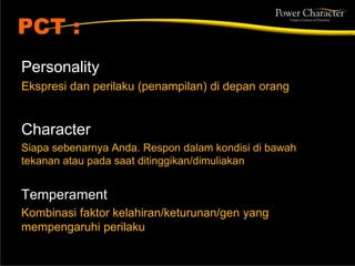 PCT :
Personality
Ekspresi dan perilaku (penampilan) di depan orang
Character
Siapa sebenarnya Anda. Respon dalam kondisi di bawah
tekanan atau pada saat ditinggikan/dimuliakan
Temperament
Kombinasi faktor kelahiran/keturunan/gen yang
mempengaruhi perilaku
 