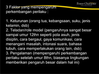 3 Faktor yang mempengaruhi
perkembangan perilaku :
1. Keturunan (orang tua, kebangsaan, suku, jenis
kelamin, dsb)
2. Teladan/role model (pengaruhnya sangat besar
sampai umur 12thn seperti pola asuh, jenis
disiplin, cara bergaul, gaya komunikasi, cara
menangani masalah, intonasi suara, bahasa
tubuh, cara memperlakukan orang lain, dsb)
3. Pengalaman (mempengaruhi perkembangan
perilaku setelah umur 8thn, biasanya lingkungan
memberikan pengaruh besar dalam hal ini)
 