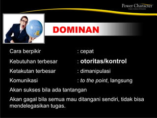 DOMINAN
Cara berpikir : cepat
Kebutuhan terbesar : otoritas/kontrol
Ketakutan terbesar : dimanipulasi
Komunikasi : to the point, langsung
Akan sukses bila ada tantangan
Akan gagal bila semua mau ditangani sendiri, tidak bisa
mendelegasikan tugas.
 
