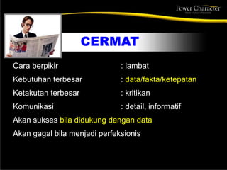 CERMAT
Cara berpikir : lambat
Kebutuhan terbesar : data/fakta/ketepatan
Ketakutan terbesar : kritikan
Komunikasi : detail, informatif
Akan sukses bila didukung dengan data
Akan gagal bila menjadi perfeksionis
 
