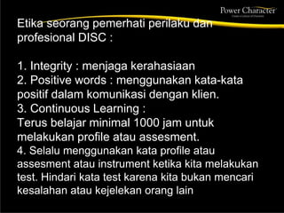 Etika seorang pemerhati perilaku dan
profesional DISC :
1. Integrity : menjaga kerahasiaan
2. Positive words : menggunakan kata-kata
positif dalam komunikasi dengan klien.
3. Continuous Learning :
Terus belajar minimal 1000 jam untuk
melakukan profile atau assesment.
4. Selalu menggunakan kata profile atau
assesment atau instrument ketika kita melakukan
test. Hindari kata test karena kita bukan mencari
kesalahan atau kejelekan orang lain
 