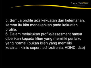 5. Semua profile ada kekuatan dan kelemahan,
karena itu kita menekankan pada kekuatan
profile.
6. Dalam melakukan profile/assesment hanya
diberikan kepada klien yang memiliki perilaku
yang normal (bukan klien yang memiliki
kelainan klinis seperti schizofrenia, ADHD, dsb)
 