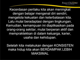 Kecerdasan perilaku kita akan meningkat
dengan belajar mengenal diri sendiri,
mengelola kekuatan dan keterbatasan kita.
Lalu mulai beradaptasi dengan lingkungan.
Kemudian, kemampuan ini diaplikasikan pada
orang-orang sekitar, mulai berperan aktif dan
mempraktekkan di dalam keluarga, karier,
usaha dan kehidupan.
Setelah kita melakukan dengan KONSISTEN
maka hidup kita akan BERDAMPAK LEBIH
MAKSIMAL
 