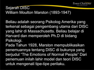 Sejarah DISC
William Moulton Marston (1893-1947)
Beliau adalah seorang Psikolog Amerika yang
terkenal sebagai pengembang utama dari DISC
yang lahir di Massachusetts. Beliau belajar di
Harvard dan memperoleh Ph.D di bidang
Psikologi.
Pada Tahun 1928, Marston mempublikasikan
penemuannya tentang DISC di bukunya yang
berjudul “The Emotions of Normal People” Dari
penemuan inilah lahir model dan teori DISC
untuk mengenali tipe-tipe perilaku.
 