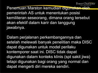 Penemuan Marston kemudian digunakan oleh
pemerintah AS untuk menentukan posisi
kemiliteran seseorang, dimana orang tersebut
akan efektif dalam karir dan tanggung
jawabnya.
Dalam perjalanan perkembangannya dan
setelah melewati banyak penelitian maka DISC
dapat digunakan untuk model perilaku
kontemporer saat ini. DISC tidak dapat
digunakan dalam konteks klinis (spt sakit jiwa)
tetapi digunakan bagi orang yang normal dan
dapat mengerti diri mereka sendiri.
 