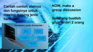 NOW, make a
group discussion
Sekarang buatlah
grup terdiri 2 orang
Carilah contoh alatnya
dan fungsinya untuk
masing masing jenis
hardware.
 