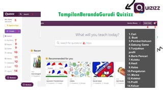 1 TampilanBerandaGurudi Quizizz
2
4 3
5
6
7
8
9
10
11
12
13
14
1.Cari
2. Buat
3.Pemberitahuan
4.Gabung Game
5.Tunjukkan
profil
6.Baris Pencari
7.Kuisku
8.Hasil
9.Kelas
10.Pengaturan
11.Meme
12.Koleksi
13.Profil
14.Keluar
 