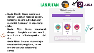 Mode klasik: Siswa menjawab
dengan langkah mereka sendiri,
bersaing secara individual, dan
memiliki keseruan di sepanjang
jalan
Mode Tim: Siswa menjawab
dengan langkah mereka sendiri,
tetapi skor dikelompokkan oleh
tim.
Mode Ujian: Sebuah mode tanpa
embel-embel yang ideal, untuk
melakukan penilaian yang
serius
LANJUTAN
 