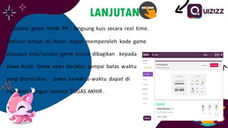 LANJUTAN
• Dasbor game mode PR : langsung kuis secara real time.
Melalui laman ini, Anda dapat memperoleh kode game
ataupun link/tautan game untuk dibagikan kepada
siswa Anda. Game akan berjalan sampai batas waktu
yang ditentukan. Game sewaktu-waktu dapat di
hentikan dengan tombol TUGAS AKHIR .
 
