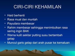 CIRI-CIRI KEHAMILAN
• Haid berhenti
• Rasa mual dan muntah
• Payudara membesar
• Rahim membesar sehingga menimbulkan rasa
sering ingin BAK
• Warna kulit sekitar putting susu bertambah
gelap
• Muncul garis gelap dari arah pusar ke kemaluan
 