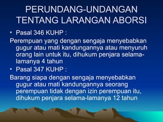 PERUNDANG-UNDANGAN
TENTANG LARANGAN ABORSI
• Pasal 346 KUHP :
Perempuan yang dengan sengaja menyebabkan
gugur atau mati kandungannya atau menyuruh
orang lain untuk itu, dihukum penjara selama-
lamanya 4 tahun
• Pasal 347 KUHP :
Barang siapa dengan sengaja menyebabkan
gugur atau mati kandungannya seorang
perempuan tidak dengan izin perempuan itu,
dihukum penjara selama-lamanya 12 tahun
 