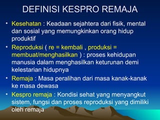DEFINISI KESPRO REMAJA
• Kesehatan : Keadaan sejahtera dari fisik, mental
dan sosial yang memungkinkan orang hidup
produktif
• Reproduksi ( re = kembali , produksi =
membuat/menghasilkan ) : proses kehidupan
manusia dalam menghasilkan keturunan demi
kelestarian hidupnya
• Remaja : Masa peralihan dari masa kanak-kanak
ke masa dewasa
• Kespro remaja : Kondisi sehat yang menyangkut
sistem, fungsi dan proses reproduksi yang dimiliki
oleh remaja
 