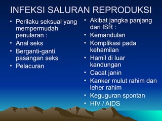 INFEKSI SALURAN REPRODUKSI
• Perilaku seksual yang
mempermudah
penularan :
• Anal seks
• Berganti-ganti
pasangan seks
• Pelacuran
• Akibat jangka panjang
dari ISR :
• Kemandulan
• Komplikasi pada
kehamilan
• Hamil di luar
kandungan
• Cacat janin
• Kanker mulut rahim dan
leher rahim
• Keguguran spontan
• HIV / AIDS
 