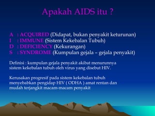 Apakah AIDS itu ?
A : ACQUIRED (Didapat, bukan penyakit keturunan)
I : IMMUNE (Sistem Kekebalan Tubuh)
D : DEFICIENCY (Kekurangan)
S : SYNDROME (Kumpulan gejala – gejala penyakit)
Definisi : kumpulan gejala penyakit akibat menurunnya
sistem kekebalan tubuh oleh virus yang disebut HIV.
Kerusakan progresif pada sistem kekebalan tubuh
menyebabkan pengidap HIV ( ODHA ) amat rentan dan
mudah terjangkit macam-macam penyakit
 