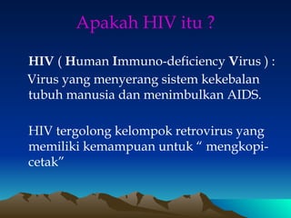 Apakah HIV itu ?
HIV ( Human Immuno-deficiency Virus ) :
Virus yang menyerang sistem kekebalan
tubuh manusia dan menimbulkan AIDS.
HIV tergolong kelompok retrovirus yang
memiliki kemampuan untuk “ mengkopi-
cetak”
 
