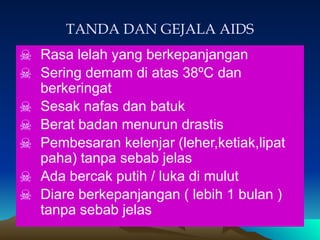 TANDA DAN GEJALA AIDS
☠ Rasa lelah yang berkepanjangan
☠ Sering demam di atas 38ºC dan
berkeringat
☠ Sesak nafas dan batuk
☠ Berat badan menurun drastis
☠ Pembesaran kelenjar (leher,ketiak,lipat
paha) tanpa sebab jelas
☠ Ada bercak putih / luka di mulut
☠ Diare berkepanjangan ( lebih 1 bulan )
tanpa sebab jelas
 