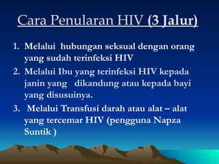 Cara Penularan HIV (3 Jalur)
1. Melalui hubungan seksual dengan orang
yang sudah terinfeksi HIV
2. Melalui Ibu yang terinfeksi HIV kepada
janin yang dikandung atau kepada bayi
yang disusuinya.
3. Melalui Transfusi darah atau alat – alat
yang tercemar HIV (pengguna Napza
Suntik )
 
