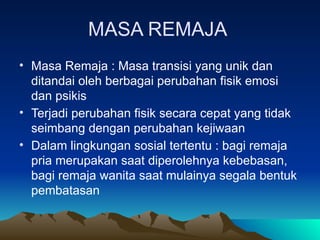 MASA REMAJA
• Masa Remaja : Masa transisi yang unik dan
ditandai oleh berbagai perubahan fisik emosi
dan psikis
• Terjadi perubahan fisik secara cepat yang tidak
seimbang dengan perubahan kejiwaan
• Dalam lingkungan sosial tertentu : bagi remaja
pria merupakan saat diperolehnya kebebasan,
bagi remaja wanita saat mulainya segala bentuk
pembatasan
 