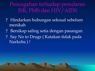 Pencegahan terhadap penularan
ISR, PMS dan HIV/AIDS
? Hindarkan hubungan seksual sebelum
menikah
? Bersikap saling setia dengan pasangan
? Say No to Drugs ( Katakan tidak pada
Narkoba ) !
 