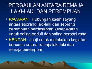 PERGAULAN ANTARA REMAJA
LAKI-LAKI DAN PEREMPUAN
• PACARAN : Hubungan kasih sayang
antara seorang laki-laki dan seorang
perempuan berdasarkan kesepakatan
untuk saling peduli dan saling berbagi rasa
• KENCAN : Janji untuk melakukan kegiatan
bersama antara remaja laki-laki dan
remaja perempuan
 